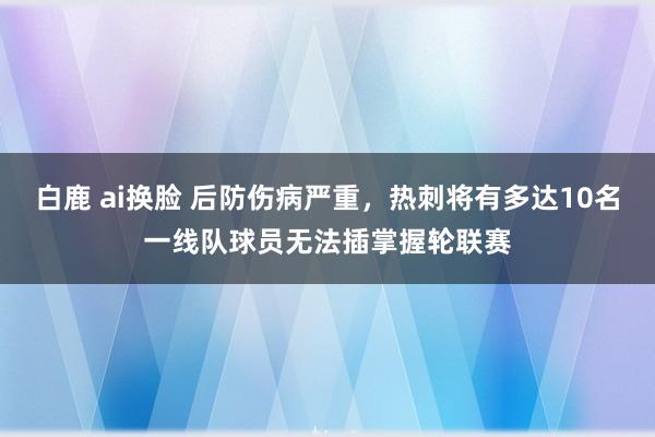 白鹿 ai换脸 后防伤病严重，热刺将有多达10名一线队球员无法插掌握轮联赛