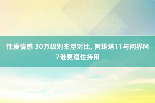 性爱情感 30万级别车型对比， 阿维塔11与问界M7谁更适住持用