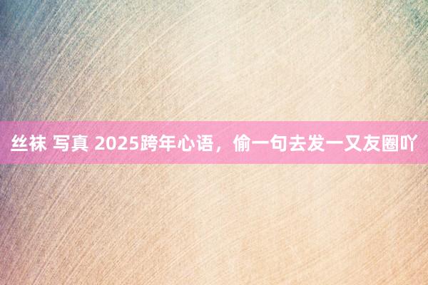 丝袜 写真 2025跨年心语，偷一句去发一又友圈吖