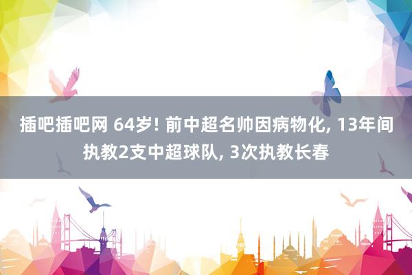 插吧插吧网 64岁! 前中超名帅因病物化， 13年间执教2支中超球队， 3次执教长春