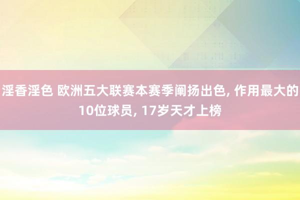 淫香淫色 欧洲五大联赛本赛季阐扬出色， 作用最大的10位球员， 17岁天才上榜