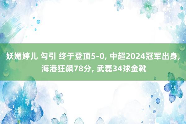 妖媚婷儿 勾引 终于登顶5-0， 中超2024冠军出身， 海港狂飙78分， 武磊34球金靴