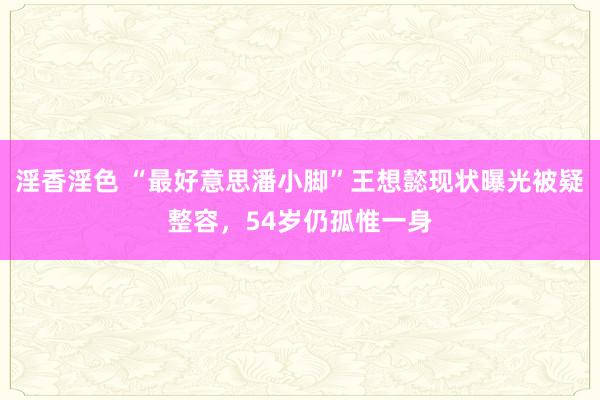 淫香淫色 “最好意思潘小脚”王想懿现状曝光被疑整容，54岁仍孤惟一身