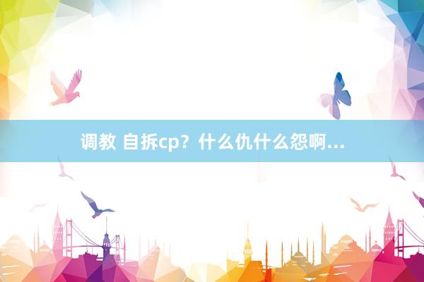 调教 自拆cp？什么仇什么怨啊...