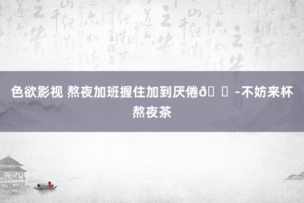 色欲影视 熬夜加班握住加到厌倦😭不妨来杯熬夜茶