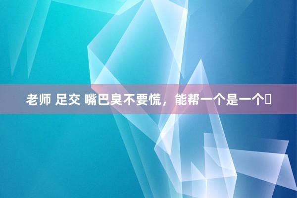 老师 足交 嘴巴臭不要慌，能帮一个是一个❗