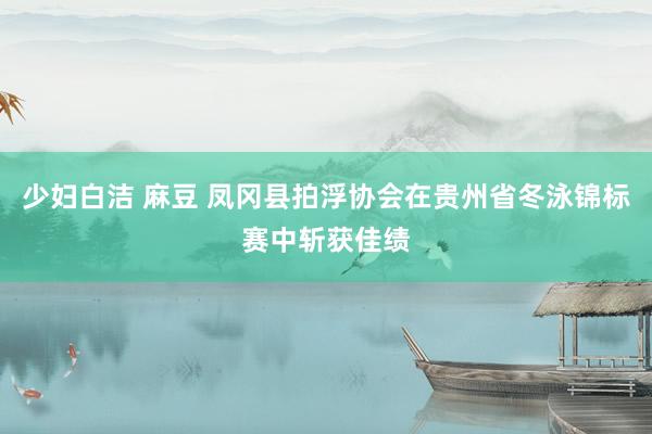 少妇白洁 麻豆 凤冈县拍浮协会在贵州省冬泳锦标赛中斩获佳绩