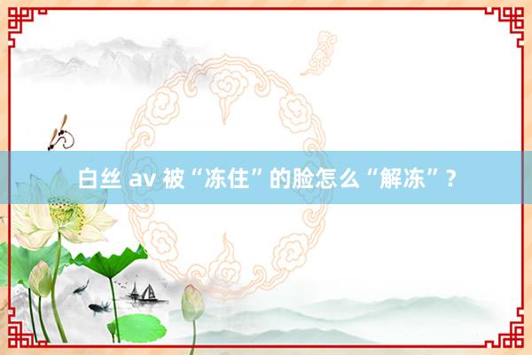 白丝 av 被“冻住”的脸怎么“解冻”？