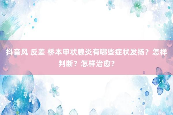 抖音风 反差 桥本甲状腺炎有哪些症状发扬？怎样判断？怎样治愈？