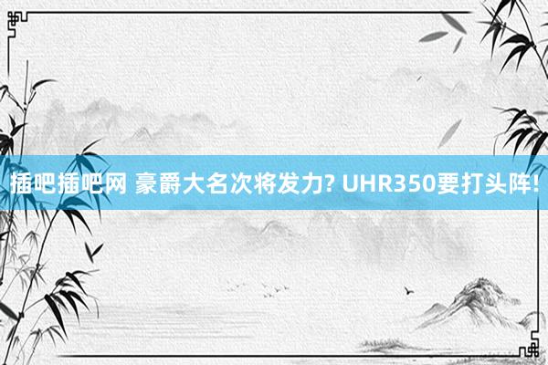 插吧插吧网 豪爵大名次将发力? UHR350要打头阵!