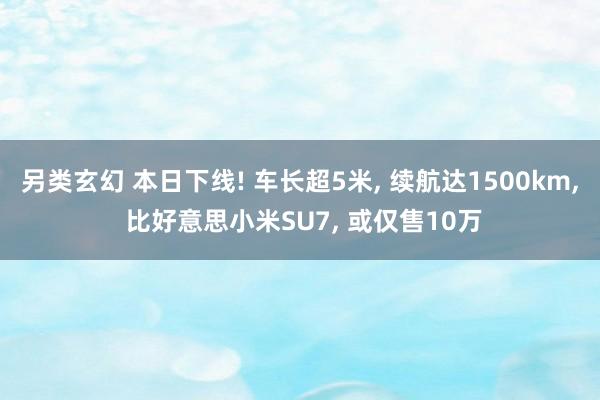 另类玄幻 本日下线! 车长超5米， 续航达1500km， 比好意思小米SU7， 或仅售10万