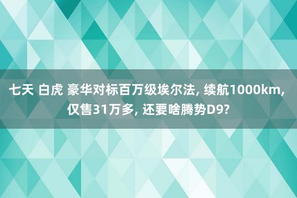 七天 白虎 豪华对标百万级埃尔法， 续航1000km， 仅售31万多， 还要啥腾势D9?