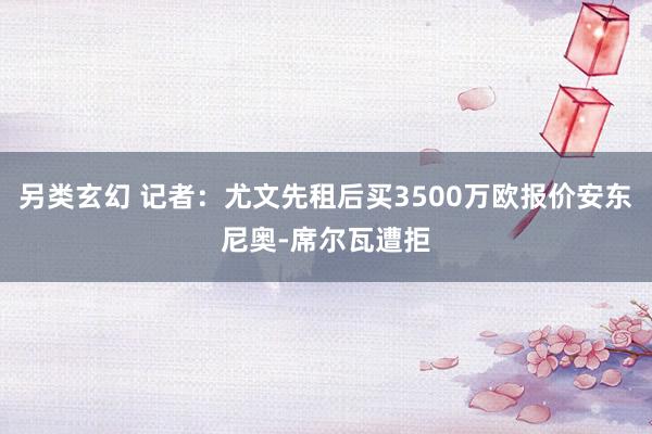 另类玄幻 记者：尤文先租后买3500万欧报价安东尼奥-席尔瓦遭拒