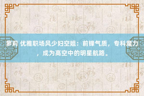 萝莉 优雅职场风少妇空姐：前锋气质，专科魔力，成为高空中的明星航路。