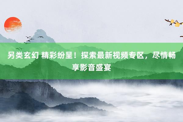 另类玄幻 精彩纷呈！探索最新视频专区，尽情畅享影音盛宴