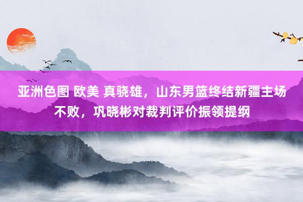 亚洲色图 欧美 真骁雄，山东男篮终结新疆主场不败，巩晓彬对裁判评价振领提纲