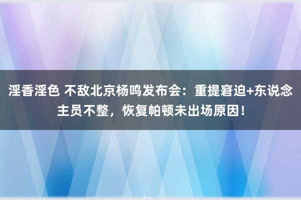 淫香淫色 不敌北京杨鸣发布会：重提窘迫+东说念主员不整，恢复帕顿未出场原因！