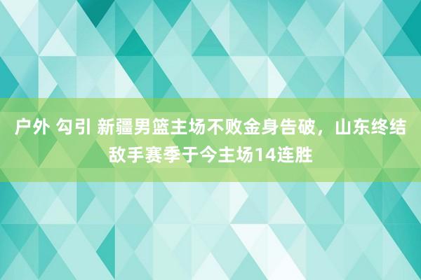 户外 勾引 新疆男篮主场不败金身告破，山东终结敌手赛季于今主场14连胜