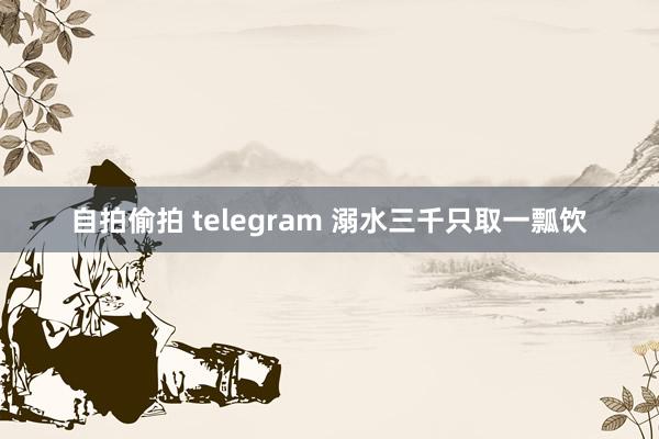 自拍偷拍 telegram 溺水三千只取一瓢饮