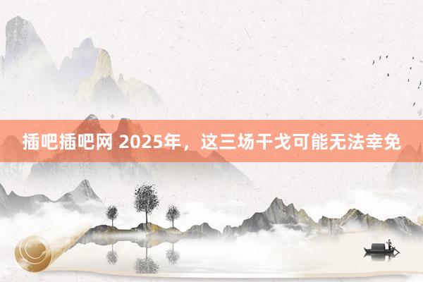 插吧插吧网 2025年，这三场干戈可能无法幸免