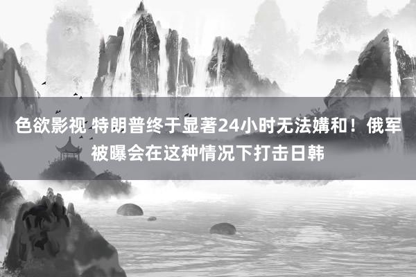 色欲影视 特朗普终于显著24小时无法媾和！俄军被曝会在这种情况下打击日韩