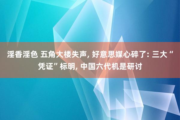 淫香淫色 五角大楼失声， 好意思媒心碎了: 三大“凭证”标明， 中国六代机是研讨