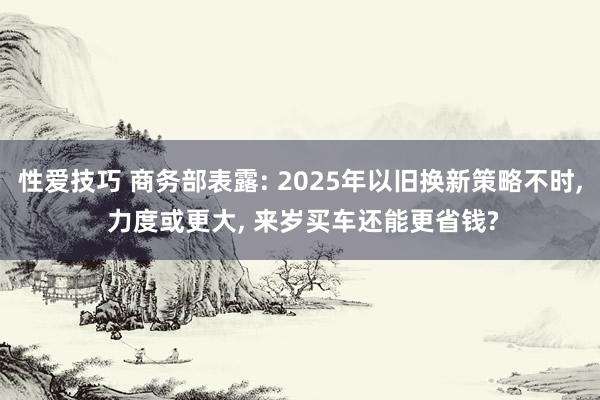 性爱技巧 商务部表露: 2025年以旧换新策略不时， 力度或更大， 来岁买车还能更省钱?