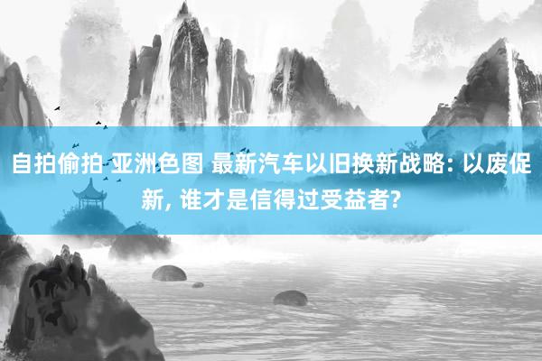 自拍偷拍 亚洲色图 最新汽车以旧换新战略: 以废促新， 谁才是信得过受益者?