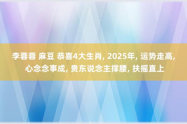 李蓉蓉 麻豆 恭喜4大生肖， 2025年， 运势走高， 心念念事成， 贵东说念主撑腰， 扶摇直上