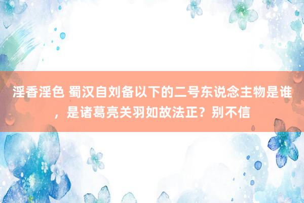 淫香淫色 蜀汉自刘备以下的二号东说念主物是谁，是诸葛亮关羽如故法正？别不信