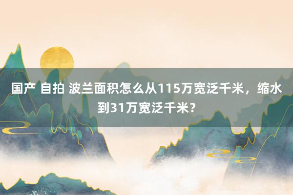 国产 自拍 波兰面积怎么从115万宽泛千米，缩水到31万宽泛千米？