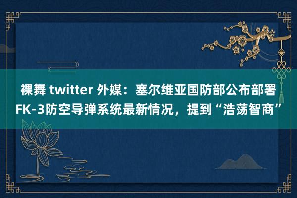 裸舞 twitter 外媒：塞尔维亚国防部公布部署FK-3防空导弹系统最新情况，提到“浩荡智商”