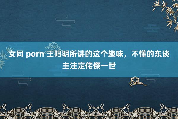 女同 porn 王阳明所讲的这个趣味，不懂的东谈主注定侘傺一世