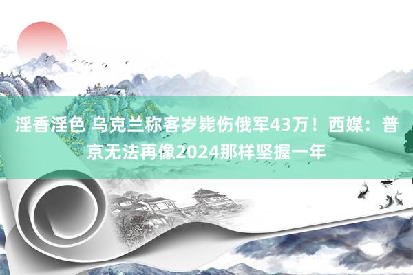 淫香淫色 乌克兰称客岁毙伤俄军43万！西媒：普京无法再像2024那样坚握一年