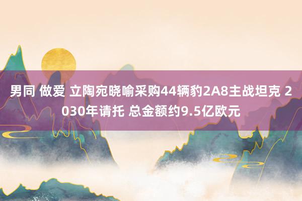 男同 做爱 立陶宛晓喻采购44辆豹2A8主战坦克 2030年请托 总金额约9.5亿欧元