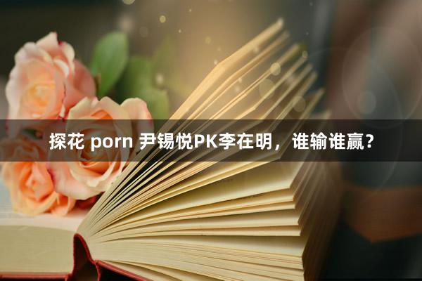 探花 porn 尹锡悦PK李在明，谁输谁赢？