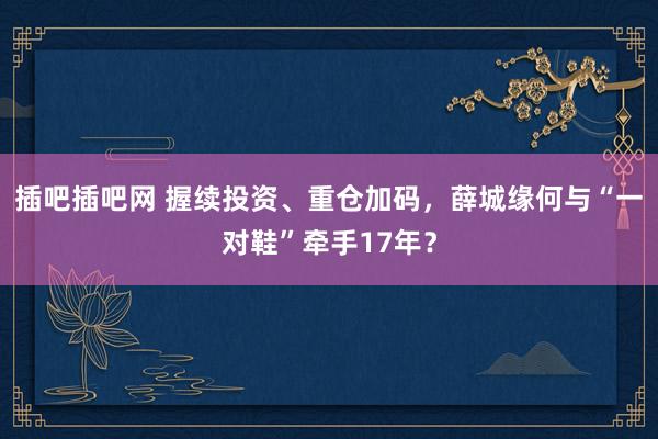 插吧插吧网 握续投资、重仓加码，薛城缘何与“一对鞋”牵手17年？