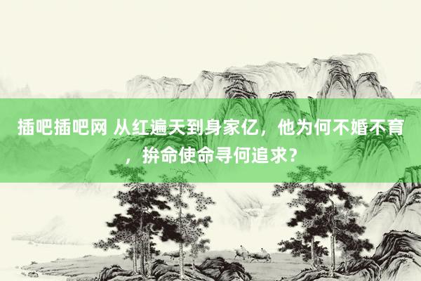 插吧插吧网 从红遍天到身家亿，他为何不婚不育，拚命使命寻何追求？