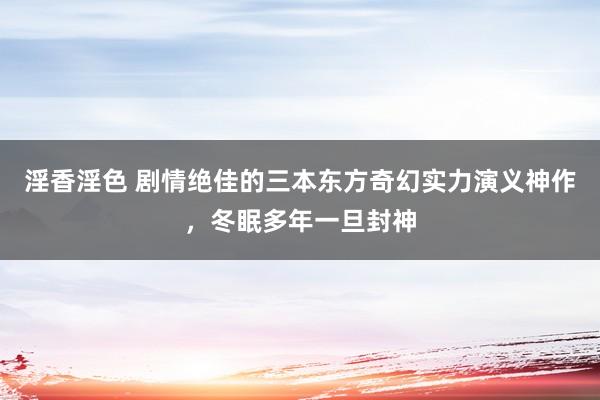 淫香淫色 剧情绝佳的三本东方奇幻实力演义神作，冬眠多年一旦封神