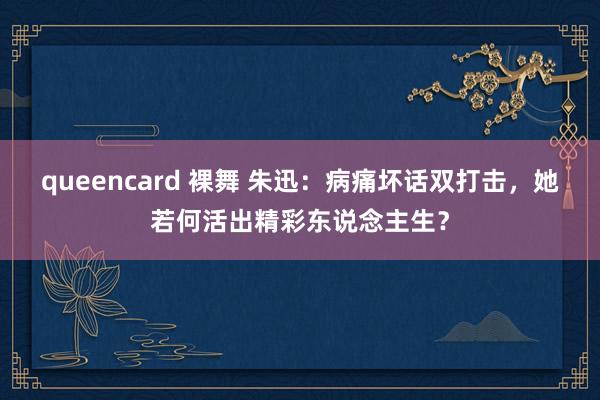 queencard 裸舞 朱迅：病痛坏话双打击，她若何活出精彩东说念主生？