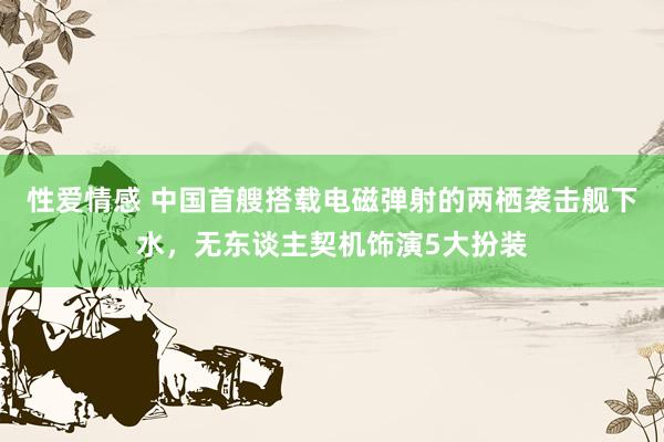 性爱情感 中国首艘搭载电磁弹射的两栖袭击舰下水，无东谈主契机饰演5大扮装