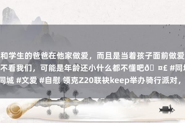 和学生的爸爸在他家做爱，而且是当着孩子面前做爱，太刺激了，孩子完全不看我们，可能是年龄还小什么都不懂吧🤣 #同城 #文爱 #自慰 领克Z20联袂keep举办骑行派对，再掀绿色出行新风俗