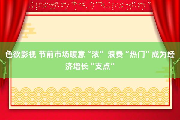 色欲影视 节前市场暖意“浓” 浪费“热门”成为经济增长“支点”