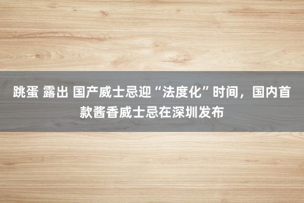 跳蛋 露出 国产威士忌迎“法度化”时间，国内首款酱香威士忌在深圳发布