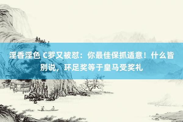 淫香淫色 C罗又被怼：你最佳保抓适意！什么皆别说，环足奖等于皇马受奖礼