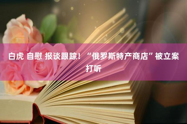 白虎 自慰 报谈跟踪！“俄罗斯特产商店”被立案打听