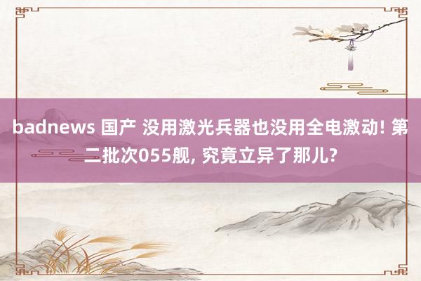 badnews 国产 没用激光兵器也没用全电激动! 第二批次055舰， 究竟立异了那儿?