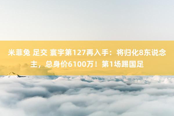 米菲兔 足交 寰宇第127再入手：将归化8东说念主，总身价6100万！第1场踢国足