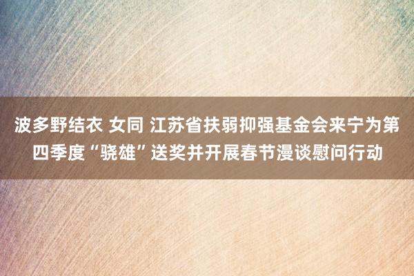 波多野结衣 女同 江苏省扶弱抑强基金会来宁为第四季度“骁雄”送奖并开展春节漫谈慰问行动