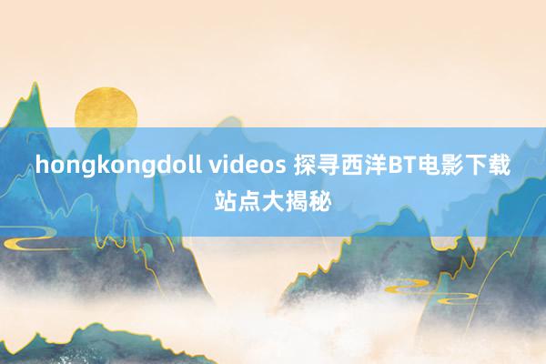 hongkongdoll videos 探寻西洋BT电影下载站点大揭秘